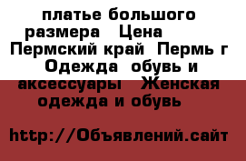 платье большого размера › Цена ­ 500 - Пермский край, Пермь г. Одежда, обувь и аксессуары » Женская одежда и обувь   